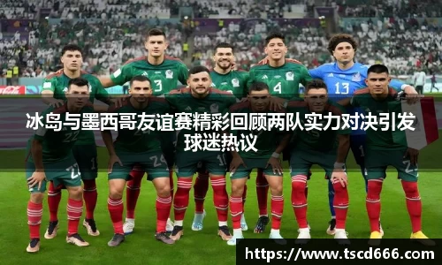 冰岛与墨西哥友谊赛精彩回顾两队实力对决引发球迷热议